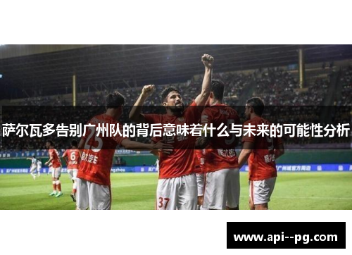 萨尔瓦多告别广州队的背后意味着什么与未来的可能性分析