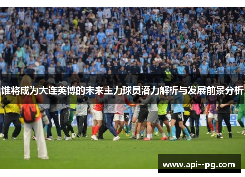 谁将成为大连英博的未来主力球员潜力解析与发展前景分析