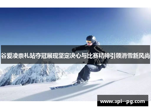 谷爱凌崇礼站夺冠展现坚定决心与比赛精神引领滑雪新风尚