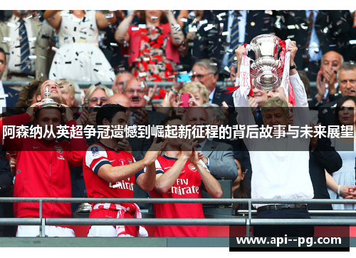 阿森纳从英超争冠遗憾到崛起新征程的背后故事与未来展望 阿森纳从英超争冠遗憾到崛起新征程的背后故事与未来展望