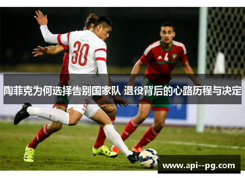 陶菲克为何选择告别国家队 退役背后的心路历程与决定