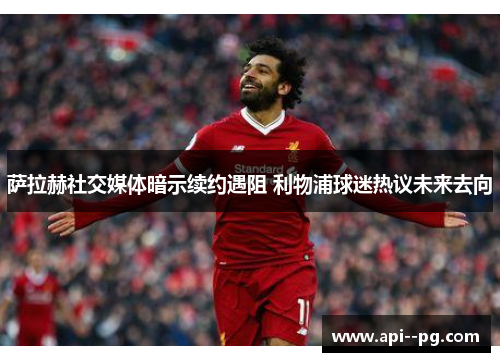 萨拉赫社交媒体暗示续约遇阻 利物浦球迷热议未来去向 萨拉赫社交媒体暗示续约遇阻 利物浦球迷热议未来去向