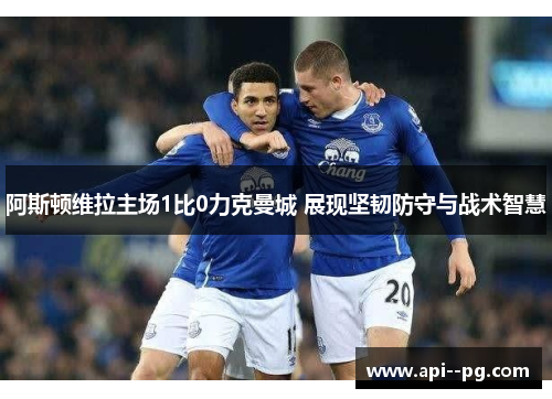 阿斯顿维拉主场1比0力克曼城 展现坚韧防守与战术智慧