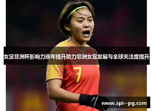 女足非洲杯影响力逐年提升助力非洲女足发展与全球关注度提升
