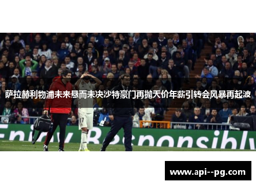 萨拉赫利物浦未来悬而未决沙特豪门再抛天价年薪引转会风暴再起波