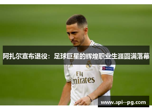 阿扎尔宣布退役:足球巨星的辉煌职业生涯圆满落幕 阿扎尔宣布退役:足球巨星的辉煌职业生涯圆满落幕