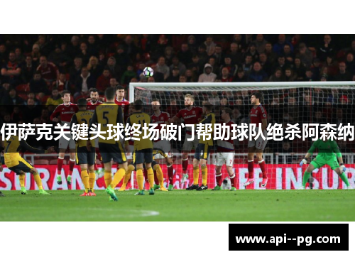 伊萨克关键头球终场破门帮助球队绝杀阿森纳 伊萨克关键头球终场破门帮助球队绝杀阿森纳