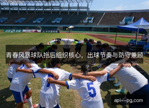 青春风暴球队拖后组织核心,出球节奏与防守兼顾 青春风暴球队拖后组织核心,出球节奏与防守兼顾